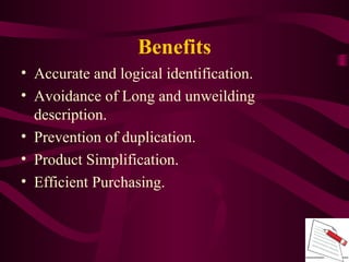 • Accurate and logical identification.
• Avoidance of Long and unweilding
description.
• Prevention of duplication.
• Product Simplification.
• Efficient Purchasing.
Benefits
 