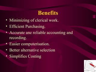 • Minimizing of clerical work.
• Efficient Purchasing.
• Accurate ane reliable accounting and
recording.
• Easier computerisation.
• Better alternative selection
• Simplifies Costing
Benefits
 