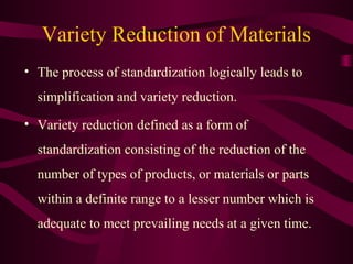 Variety Reduction of Materials
• The process of standardization logically leads to
simplification and variety reduction.
• Variety reduction defined as a form of
standardization consisting of the reduction of the
number of types of products, or materials or parts
within a definite range to a lesser number which is
adequate to meet prevailing needs at a given time.
 