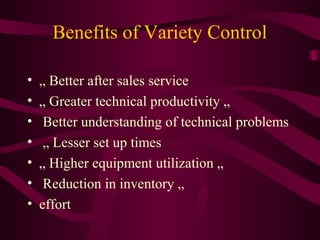 Benefits of Variety Control
• „ Better after sales service
• „ Greater technical productivity „
• Better understanding of technical problems
• „ Lesser set up times
• „ Higher equipment utilization „
• Reduction in inventory „
• effort
 