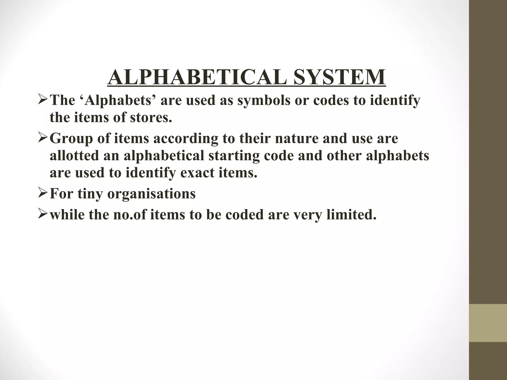 The ‘Alphabets’ are used as symbols or codes to identify
the items of stores.
Group of items according to their nature and use are
allotted an alphabetical starting code and other alphabets
are used to identify exact items.
For tiny organisations
while the no.of items to be coded are very limited.
ALPHABETICAL SYSTEM
 