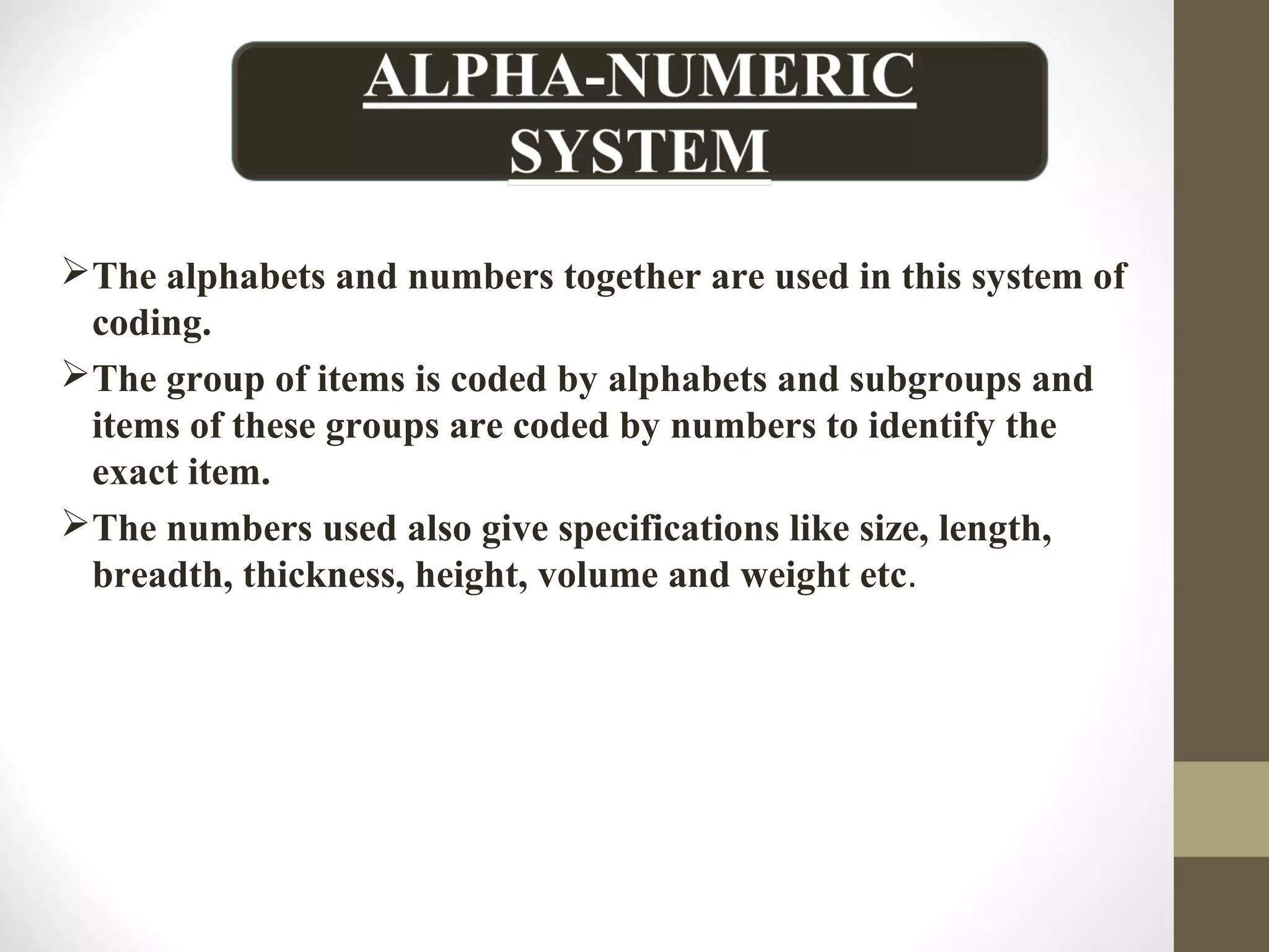 The alphabets and numbers together are used in this system of
coding.
The group of items is coded by alphabets and subgroups and
items of these groups are coded by numbers to identify the
exact item.
The numbers used also give specifications like size, length,
breadth, thickness, height, volume and weight etc.
 