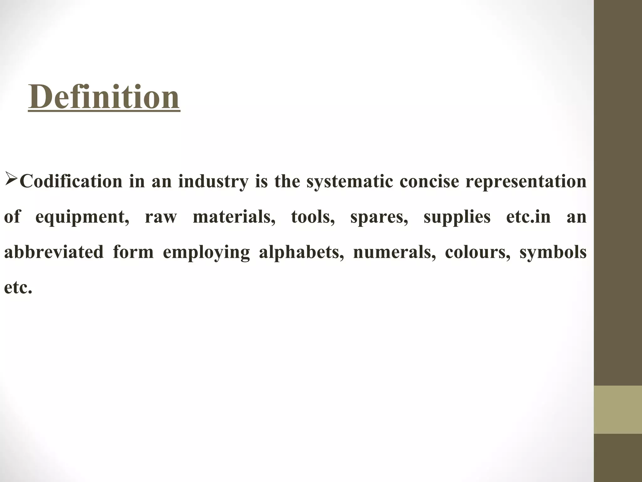 Definition
Codification in an industry is the systematic concise representation
of equipment, raw materials, tools, spares, supplies etc.in an
abbreviated form employing alphabets, numerals, colours, symbols
etc.
 
