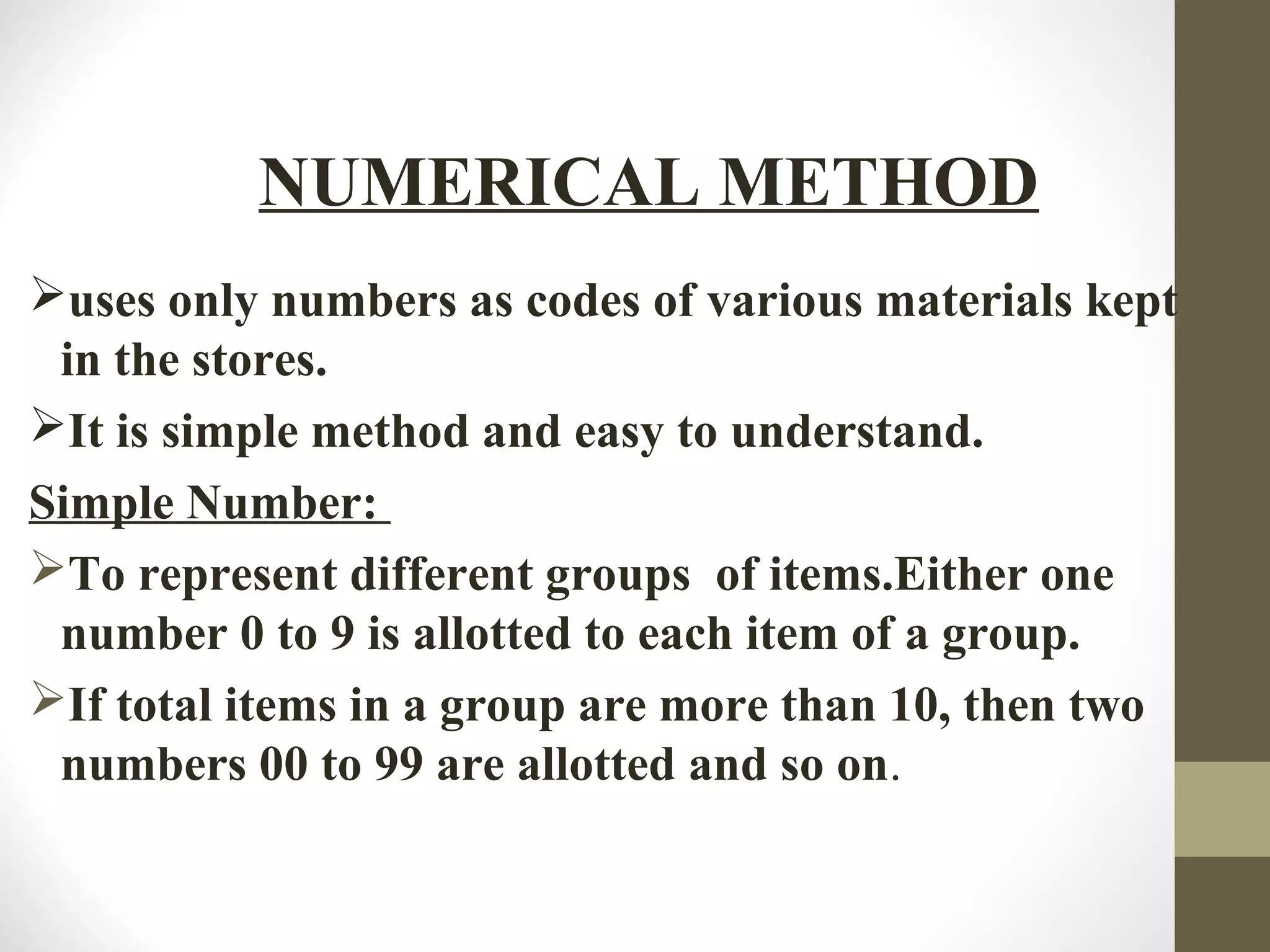 uses only numbers as codes of various materials kept
in the stores.
It is simple method and easy to understand.
Simple Number:
To represent different groups of items.Either one
number 0 to 9 is allotted to each item of a group.
If total items in a group are more than 10, then two
numbers 00 to 99 are allotted and so on.
NUMERICAL METHOD
 