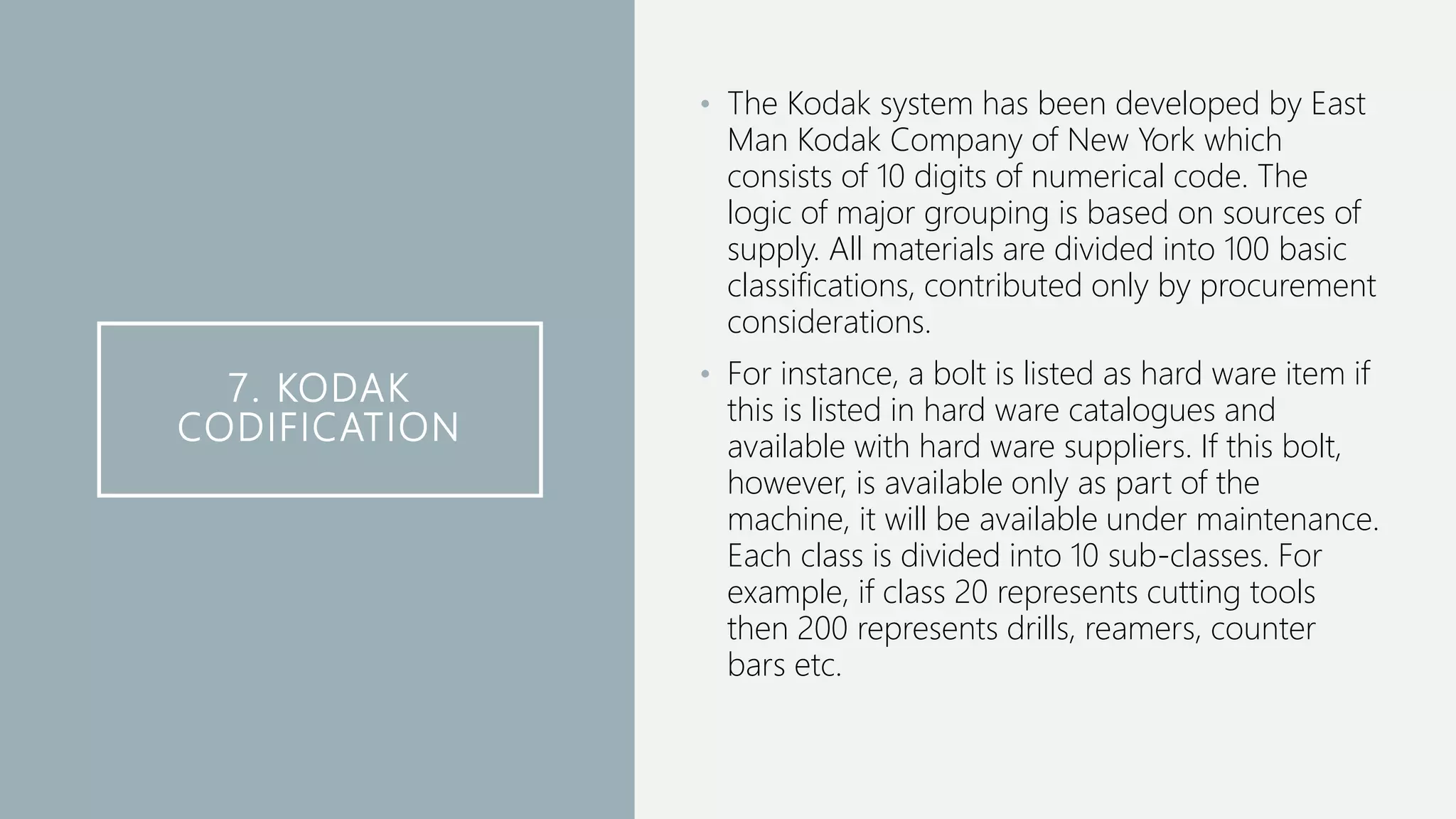 7. KODAK
CODIFICATION
• The Kodak system has been developed by East
Man Kodak Company of New York which
consists of 10 digits of numerical code. The
logic of major grouping is based on sources of
supply. All materials are divided into 100 basic
classifications, contributed only by procurement
considerations.
• For instance, a bolt is listed as hard ware item if
this is listed in hard ware catalogues and
available with hard ware suppliers. If this bolt,
however, is available only as part of the
machine, it will be available under maintenance.
Each class is divided into 10 sub-classes. For
example, if class 20 represents cutting tools
then 200 represents drills, reamers, counter
bars etc.
 