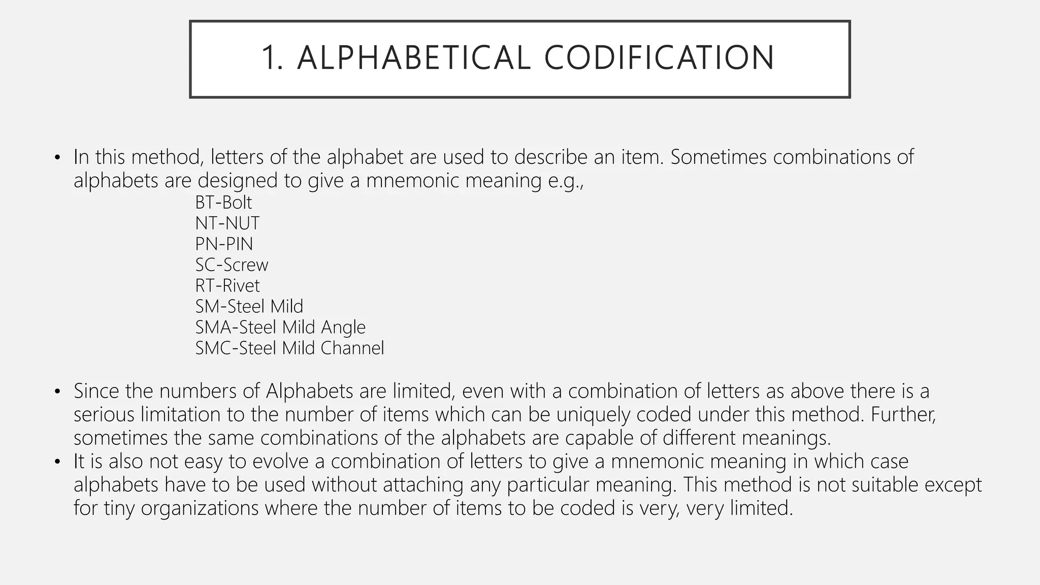 1. ALPHABETICAL CODIFICATION
• In this method, letters of the alphabet are used to describe an item. Sometimes combinations of
alphabets are designed to give a mnemonic meaning e.g.,
BT-Bolt
NT-NUT
PN-PIN
SC-Screw
RT-Rivet
SM-Steel Mild
SMA-Steel Mild Angle
SMC-Steel Mild Channel
• Since the numbers of Alphabets are limited, even with a combination of letters as above there is a
serious limitation to the number of items which can be uniquely coded under this method. Further,
sometimes the same combinations of the alphabets are capable of different meanings.
• It is also not easy to evolve a combination of letters to give a mnemonic meaning in which case
alphabets have to be used without attaching any particular meaning. This method is not suitable except
for tiny organizations where the number of items to be coded is very, very limited.
 