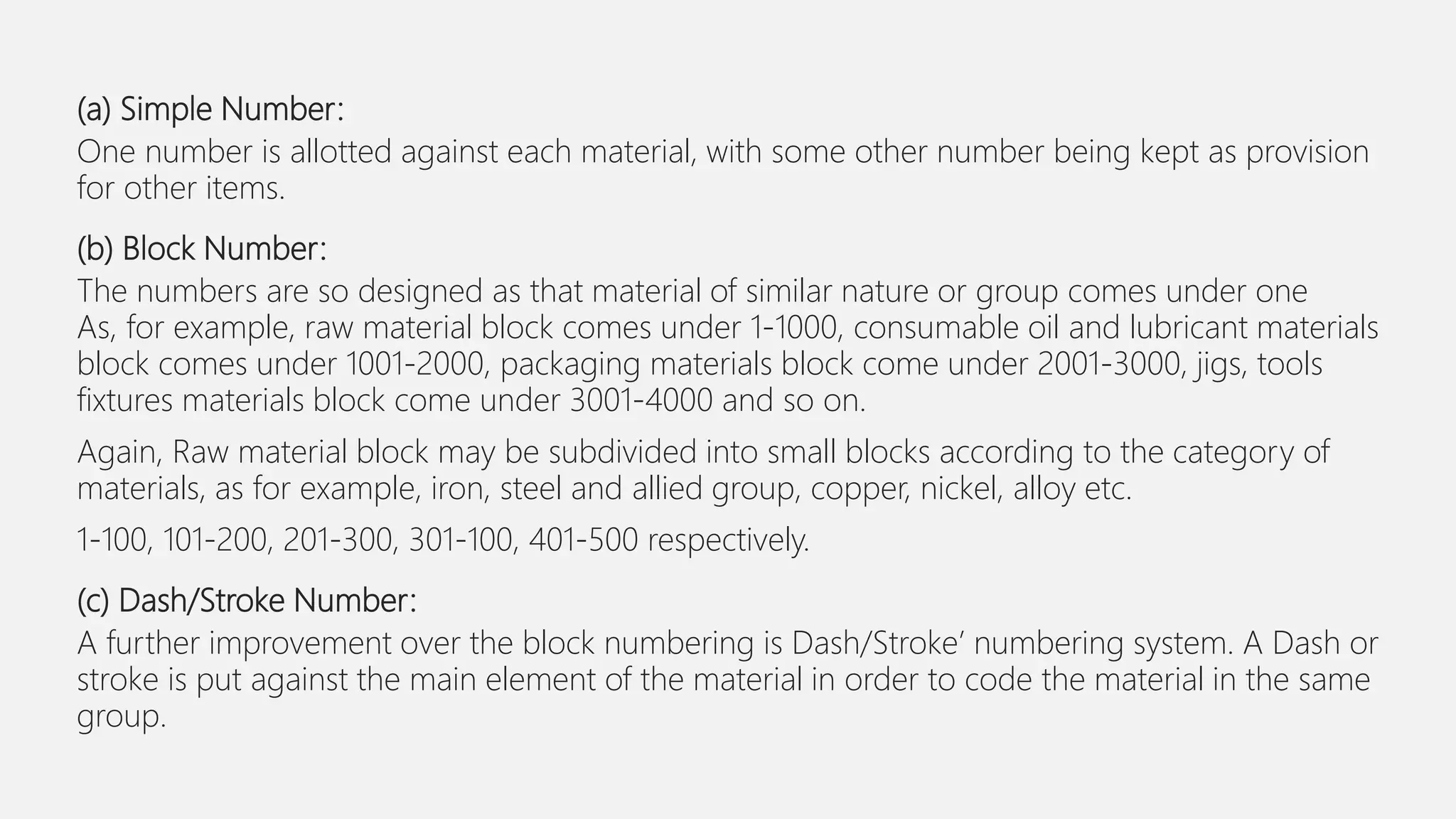 (a) Simple Number:
One number is allotted against each material, with some other number being kept as provision
for other items.
(b) Block Number:
The numbers are so designed as that material of similar nature or group comes under one
As, for example, raw material block comes under 1-1000, consumable oil and lubricant materials
block comes under 1001-2000, packaging materials block come under 2001-3000, jigs, tools
fixtures materials block come under 3001-4000 and so on.
Again, Raw material block may be subdivided into small blocks according to the category of
materials, as for example, iron, steel and allied group, copper, nickel, alloy etc.
1-100, 101-200, 201-300, 301-100, 401-500 respectively.
(c) Dash/Stroke Number:
A further improvement over the block numbering is Dash/Stroke’ numbering system. A Dash or
stroke is put against the main element of the material in order to code the material in the same
group.
 