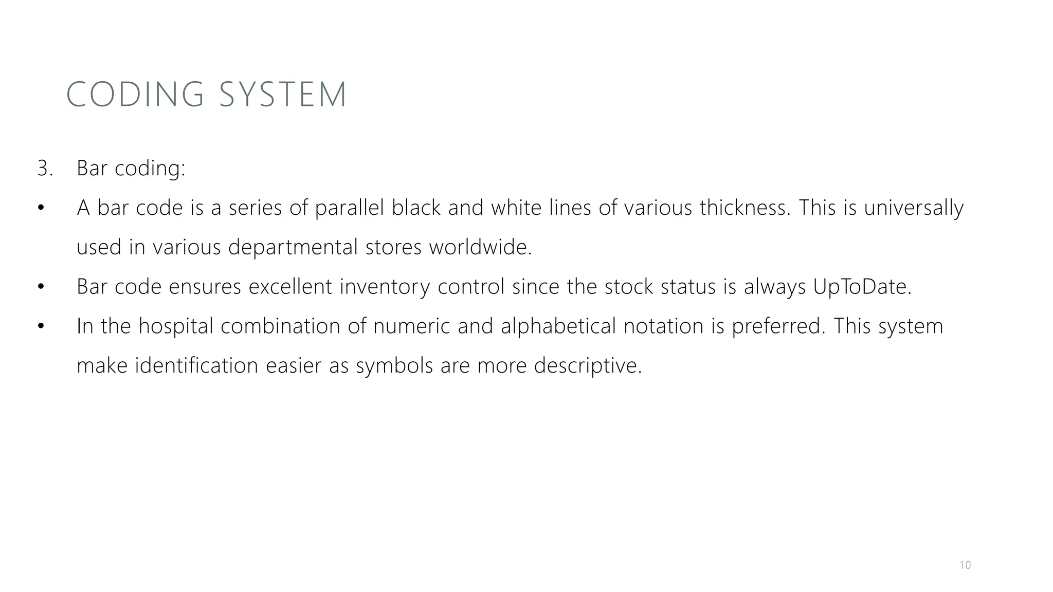 CODING SYSTEM
3. Bar coding:
• A bar code is a series of parallel black and white lines of various thickness. This is universally
used in various departmental stores worldwide.
• Bar code ensures excellent inventory control since the stock status is always UpToDate.
• In the hospital combination of numeric and alphabetical notation is preferred. This system
make identification easier as symbols are more descriptive.
10
 