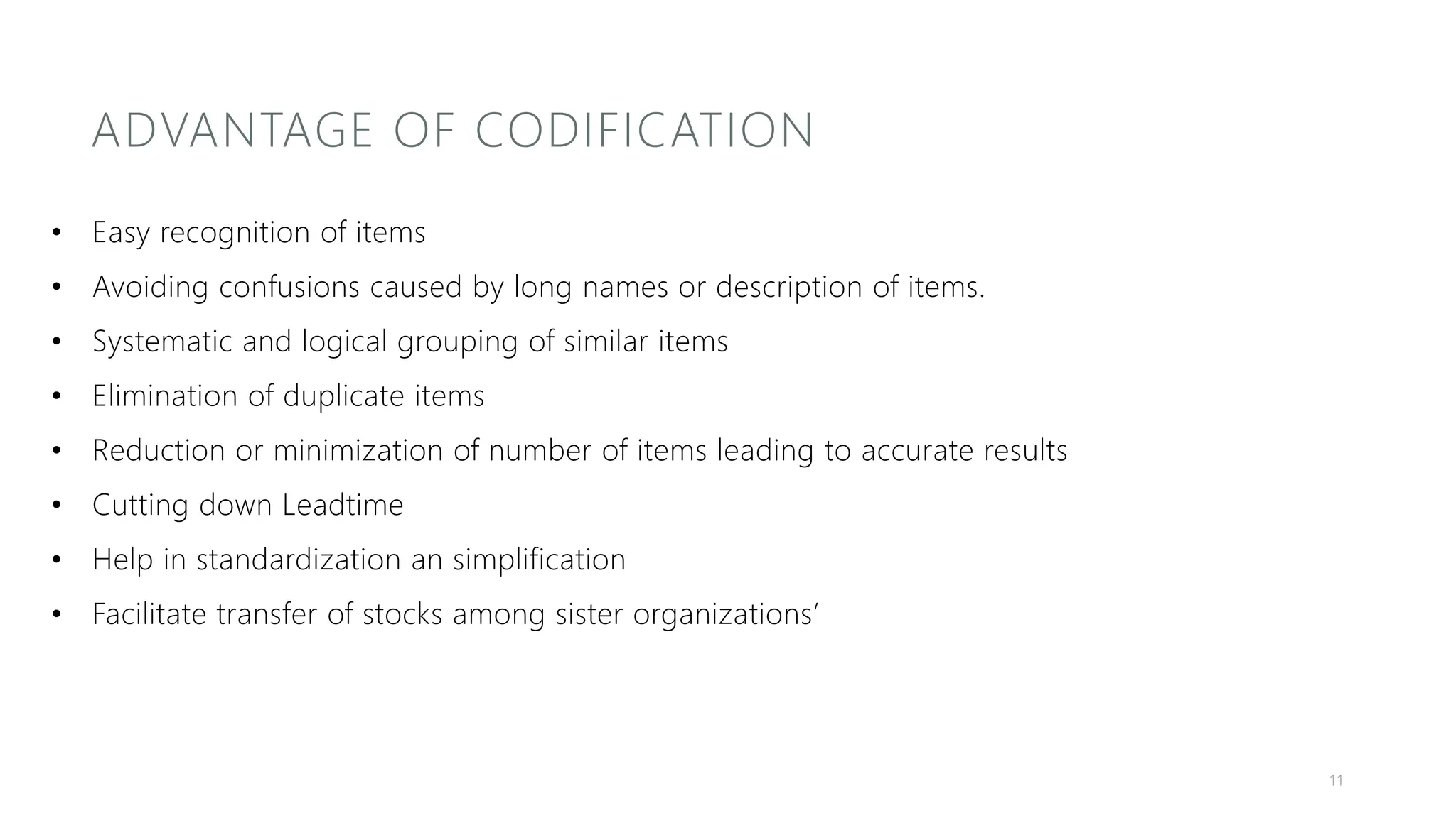 ADVANTAGE OF CODIFICATION
• Easy recognition of items
• Avoiding confusions caused by long names or description of items.
• Systematic and logical grouping of similar items
• Elimination of duplicate items
• Reduction or minimization of number of items leading to accurate results
• Cutting down Leadtime
• Help in standardization an simplification
• Facilitate transfer of stocks among sister organizations’
11
 