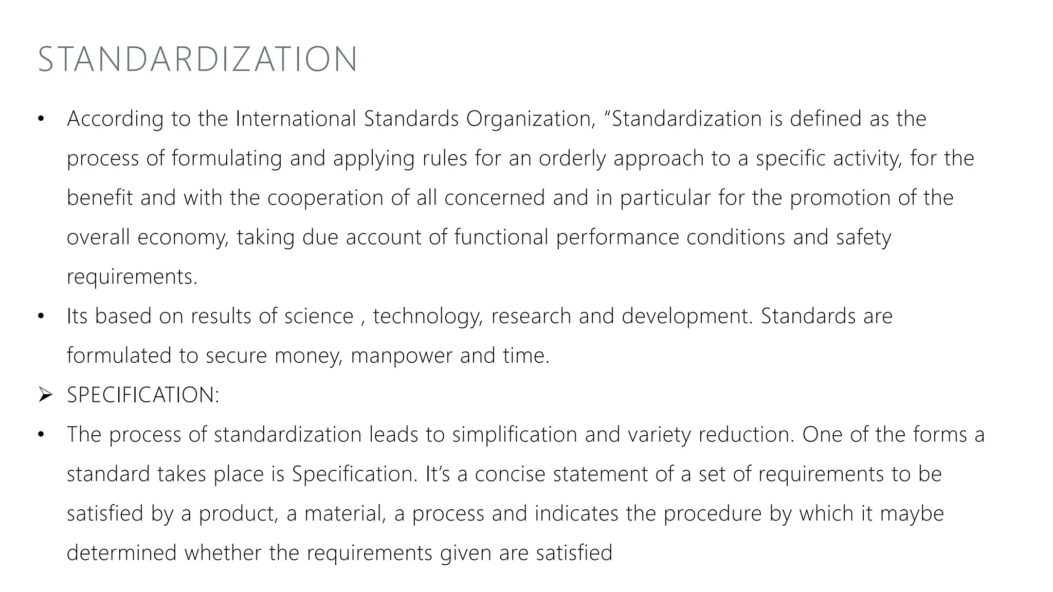 STANDARDIZATION
• According to the International Standards Organization, “Standardization is defined as the
process of formulating and applying rules for an orderly approach to a specific activity, for the
benefit and with the cooperation of all concerned and in particular for the promotion of the
overall economy, taking due account of functional performance conditions and safety
requirements.
• Its based on results of science , technology, research and development. Standards are
formulated to secure money, manpower and time.
 SPECIFICATION:
• The process of standardization leads to simplification and variety reduction. One of the forms a
standard takes place is Specification. It’s a concise statement of a set of requirements to be
satisfied by a product, a material, a process and indicates the procedure by which it maybe
determined whether the requirements given are satisfied
 