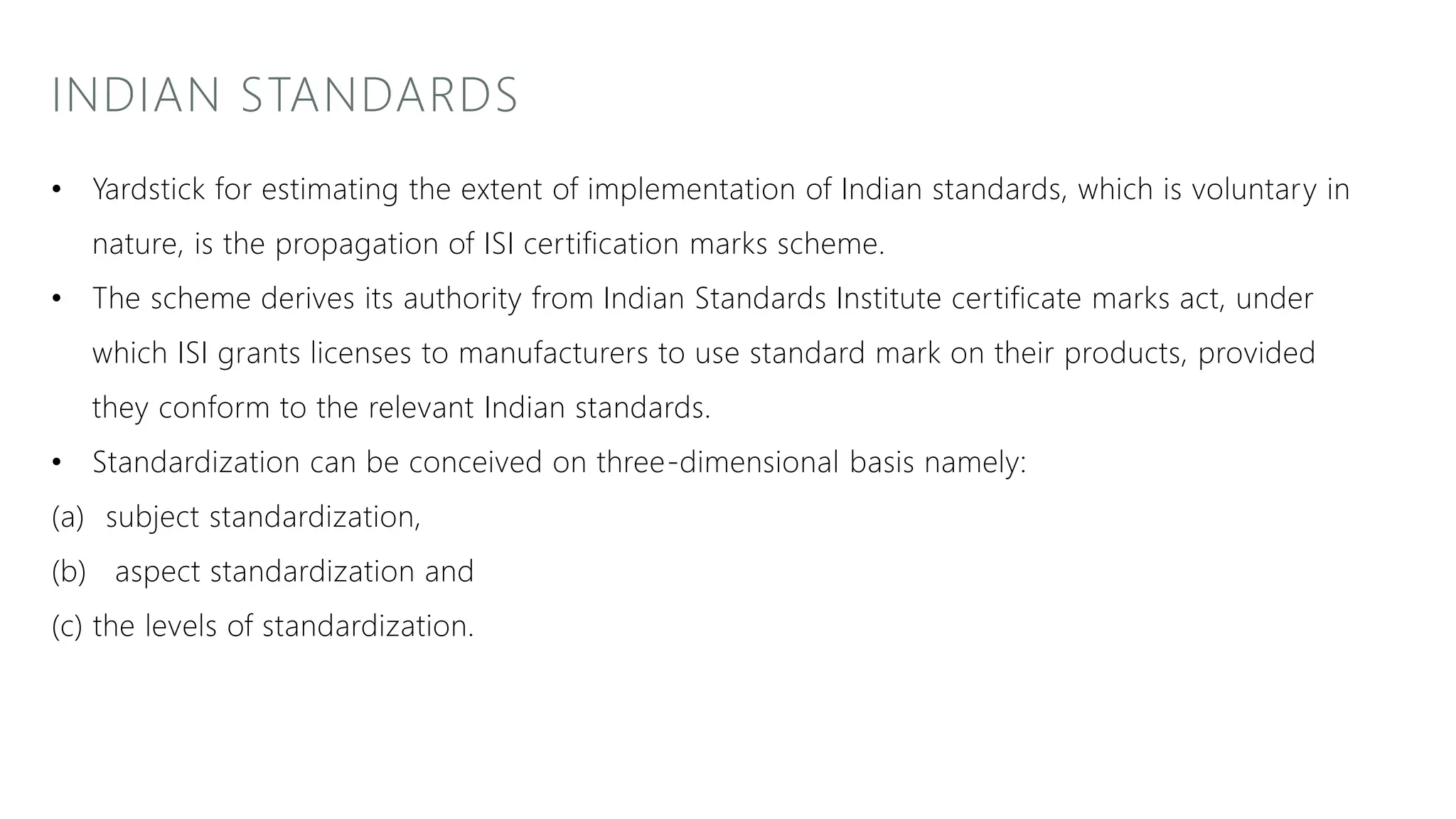 INDIAN STANDARDS
• Yardstick for estimating the extent of implementation of Indian standards, which is voluntary in
nature, is the propagation of ISI certification marks scheme.
• The scheme derives its authority from Indian Standards Institute certificate marks act, under
which ISI grants licenses to manufacturers to use standard mark on their products, provided
they conform to the relevant Indian standards.
• Standardization can be conceived on three-dimensional basis namely:
(a) subject standardization,
(b) aspect standardization and
(c) the levels of standardization.
 