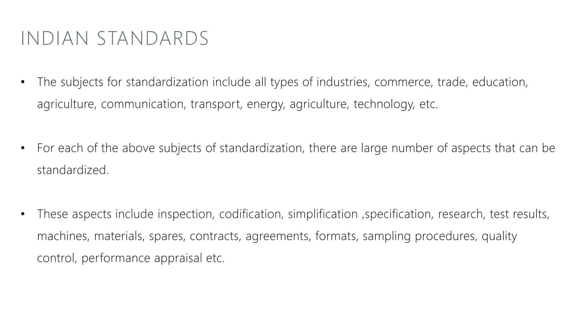 INDIAN STANDARDS
• The subjects for standardization include all types of industries, commerce, trade, education,
agriculture, communication, transport, energy, agriculture, technology, etc.
• For each of the above subjects of standardization, there are large number of aspects that can be
standardized.
• These aspects include inspection, codification, simplification ,specification, research, test results,
machines, materials, spares, contracts, agreements, formats, sampling procedures, quality
control, performance appraisal etc.
 