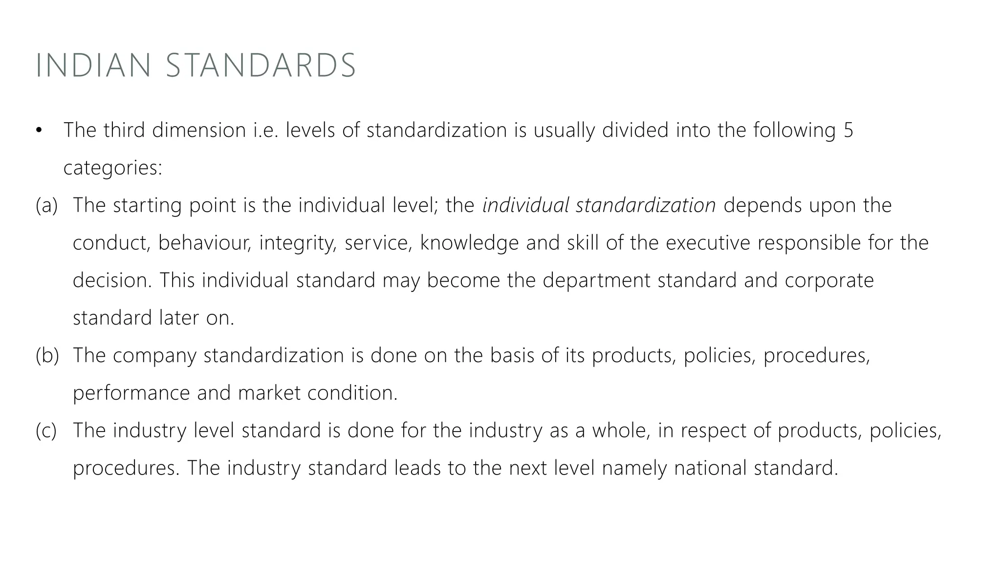 INDIAN STANDARDS
• The third dimension i.e. levels of standardization is usually divided into the following 5
categories:
(a) The starting point is the individual level; the individual standardization depends upon the
conduct, behaviour, integrity, service, knowledge and skill of the executive responsible for the
decision. This individual standard may become the department standard and corporate
standard later on.
(b) The company standardization is done on the basis of its products, policies, procedures,
performance and market condition.
(c) The industry level standard is done for the industry as a whole, in respect of products, policies,
procedures. The industry standard leads to the next level namely national standard.
 