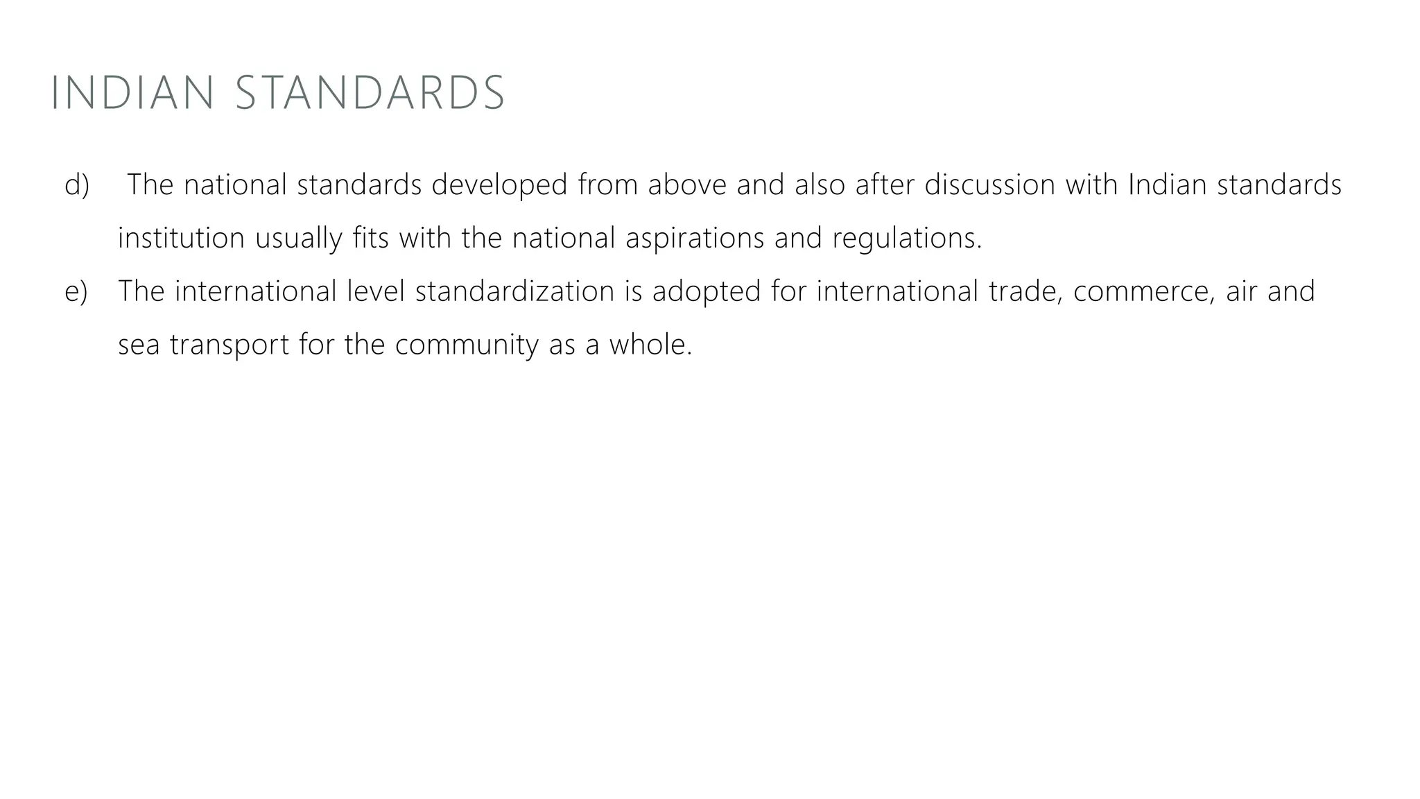 INDIAN STANDARDS
d) The national standards developed from above and also after discussion with Indian standards
institution usually fits with the national aspirations and regulations.
e) The international level standardization is adopted for international trade, commerce, air and
sea transport for the community as a whole.
 
