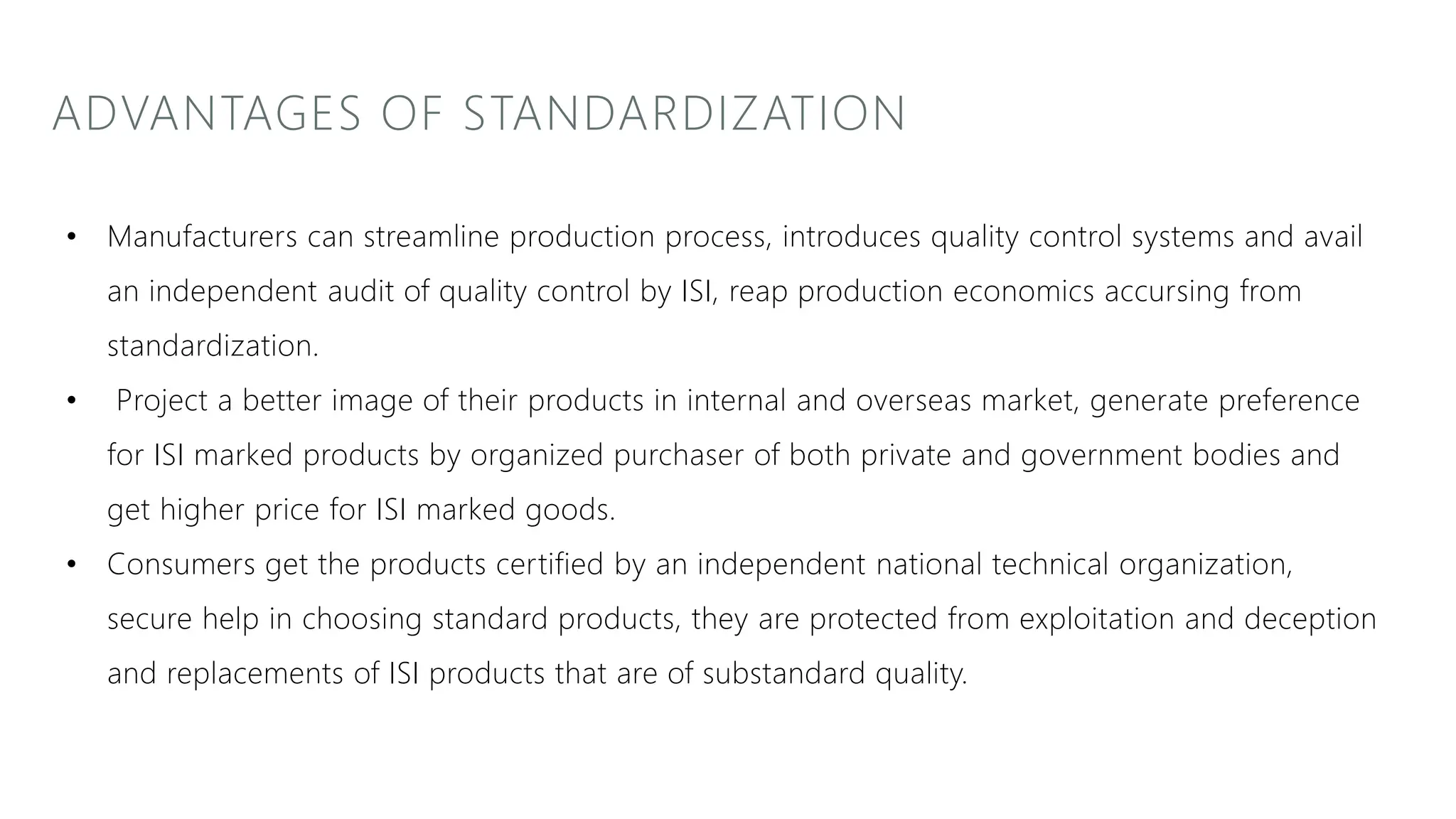 ADVANTAGES OF STANDARDIZATION
• Manufacturers can streamline production process, introduces quality control systems and avail
an independent audit of quality control by ISI, reap production economics accursing from
standardization.
• Project a better image of their products in internal and overseas market, generate preference
for ISI marked products by organized purchaser of both private and government bodies and
get higher price for ISI marked goods.
• Consumers get the products certified by an independent national technical organization,
secure help in choosing standard products, they are protected from exploitation and deception
and replacements of ISI products that are of substandard quality.
 