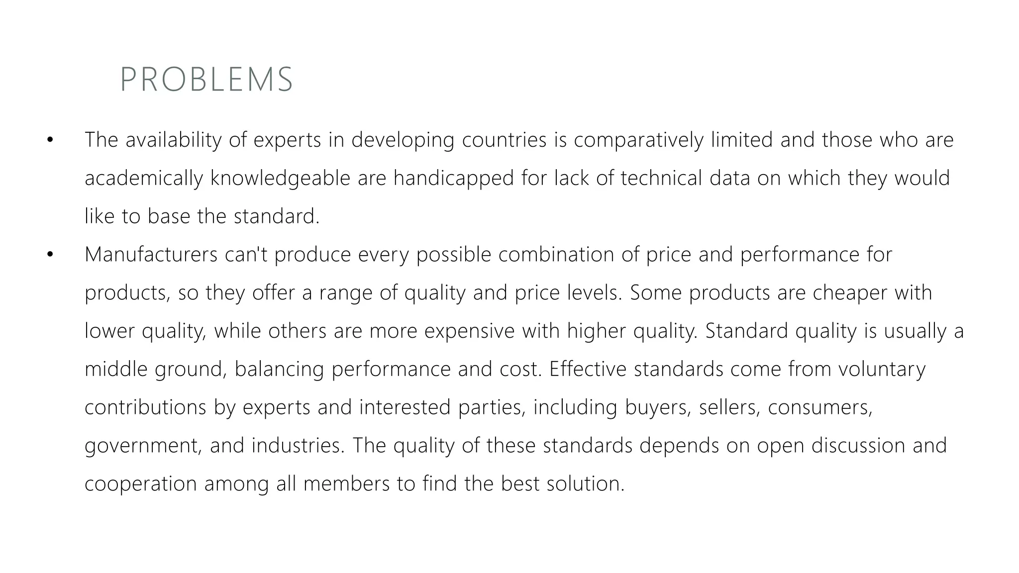PROBLEMS
• The availability of experts in developing countries is comparatively limited and those who are
academically knowledgeable are handicapped for lack of technical data on which they would
like to base the standard.
• Manufacturers can't produce every possible combination of price and performance for
products, so they offer a range of quality and price levels. Some products are cheaper with
lower quality, while others are more expensive with higher quality. Standard quality is usually a
middle ground, balancing performance and cost. Effective standards come from voluntary
contributions by experts and interested parties, including buyers, sellers, consumers,
government, and industries. The quality of these standards depends on open discussion and
cooperation among all members to find the best solution.
 