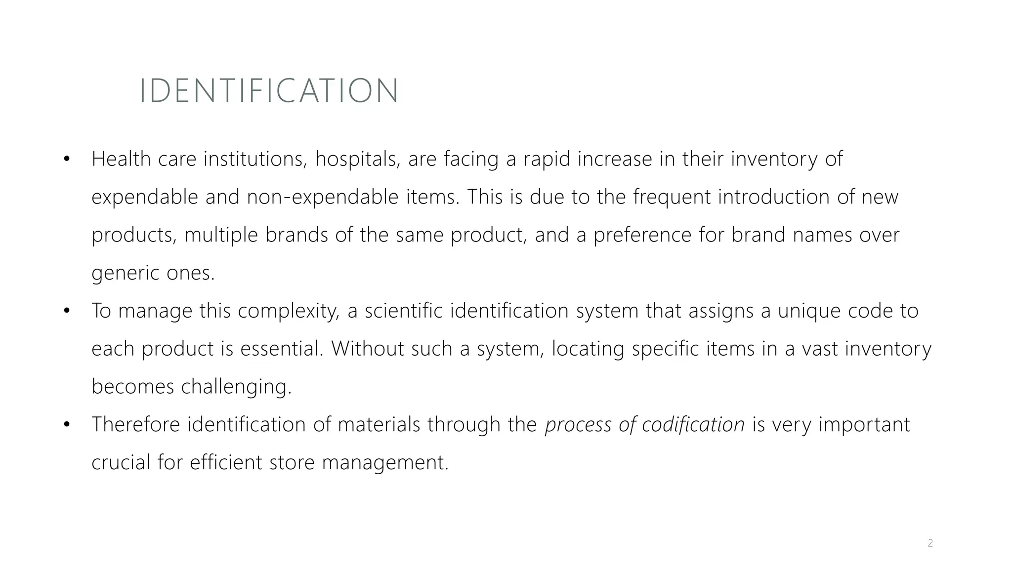 IDENTIFICATION
• Health care institutions, hospitals, are facing a rapid increase in their inventory of
expendable and non-expendable items. This is due to the frequent introduction of new
products, multiple brands of the same product, and a preference for brand names over
generic ones.
• To manage this complexity, a scientific identification system that assigns a unique code to
each product is essential. Without such a system, locating specific items in a vast inventory
becomes challenging.
• Therefore identification of materials through the process of codification is very important
crucial for efficient store management.
2
 