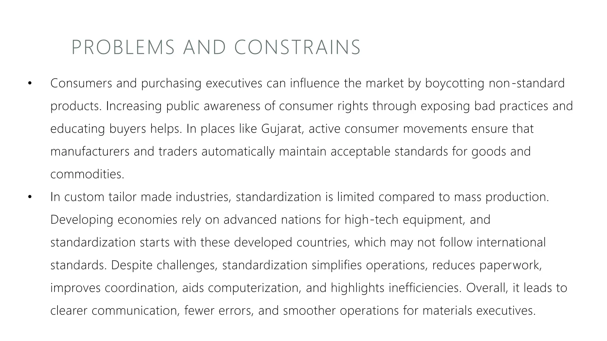 PROBLEMS AND CONSTRAINS
• Consumers and purchasing executives can influence the market by boycotting non-standard
products. Increasing public awareness of consumer rights through exposing bad practices and
educating buyers helps. In places like Gujarat, active consumer movements ensure that
manufacturers and traders automatically maintain acceptable standards for goods and
commodities.
• In custom tailor made industries, standardization is limited compared to mass production.
Developing economies rely on advanced nations for high-tech equipment, and
standardization starts with these developed countries, which may not follow international
standards. Despite challenges, standardization simplifies operations, reduces paperwork,
improves coordination, aids computerization, and highlights inefficiencies. Overall, it leads to
clearer communication, fewer errors, and smoother operations for materials executives.
 