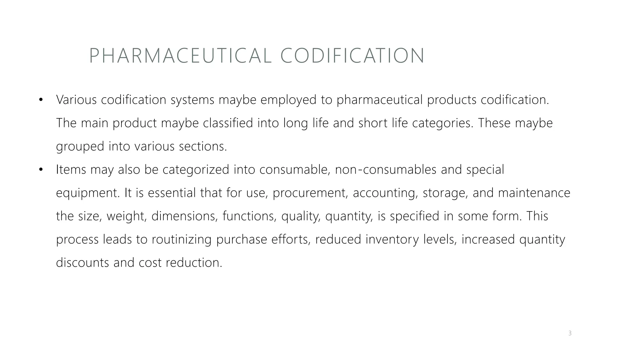 PHARMACEUTICAL CODIFICATION
• Various codification systems maybe employed to pharmaceutical products codification.
The main product maybe classified into long life and short life categories. These maybe
grouped into various sections.
• Items may also be categorized into consumable, non-consumables and special
equipment. It is essential that for use, procurement, accounting, storage, and maintenance
the size, weight, dimensions, functions, quality, quantity, is specified in some form. This
process leads to routinizing purchase efforts, reduced inventory levels, increased quantity
discounts and cost reduction.
3
 