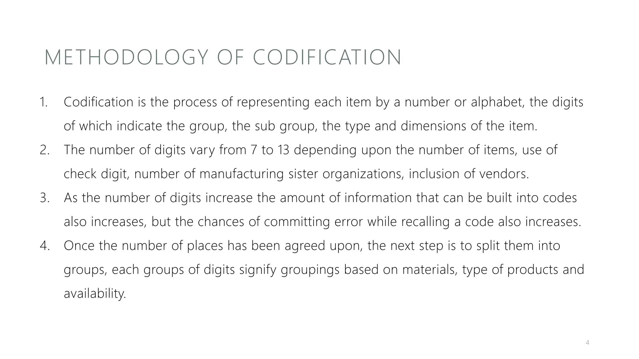 METHODOLOGY OF CODIFICATION
1. Codification is the process of representing each item by a number or alphabet, the digits
of which indicate the group, the sub group, the type and dimensions of the item.
2. The number of digits vary from 7 to 13 depending upon the number of items, use of
check digit, number of manufacturing sister organizations, inclusion of vendors.
3. As the number of digits increase the amount of information that can be built into codes
also increases, but the chances of committing error while recalling a code also increases.
4. Once the number of places has been agreed upon, the next step is to split them into
groups, each groups of digits signify groupings based on materials, type of products and
availability.
4
 
