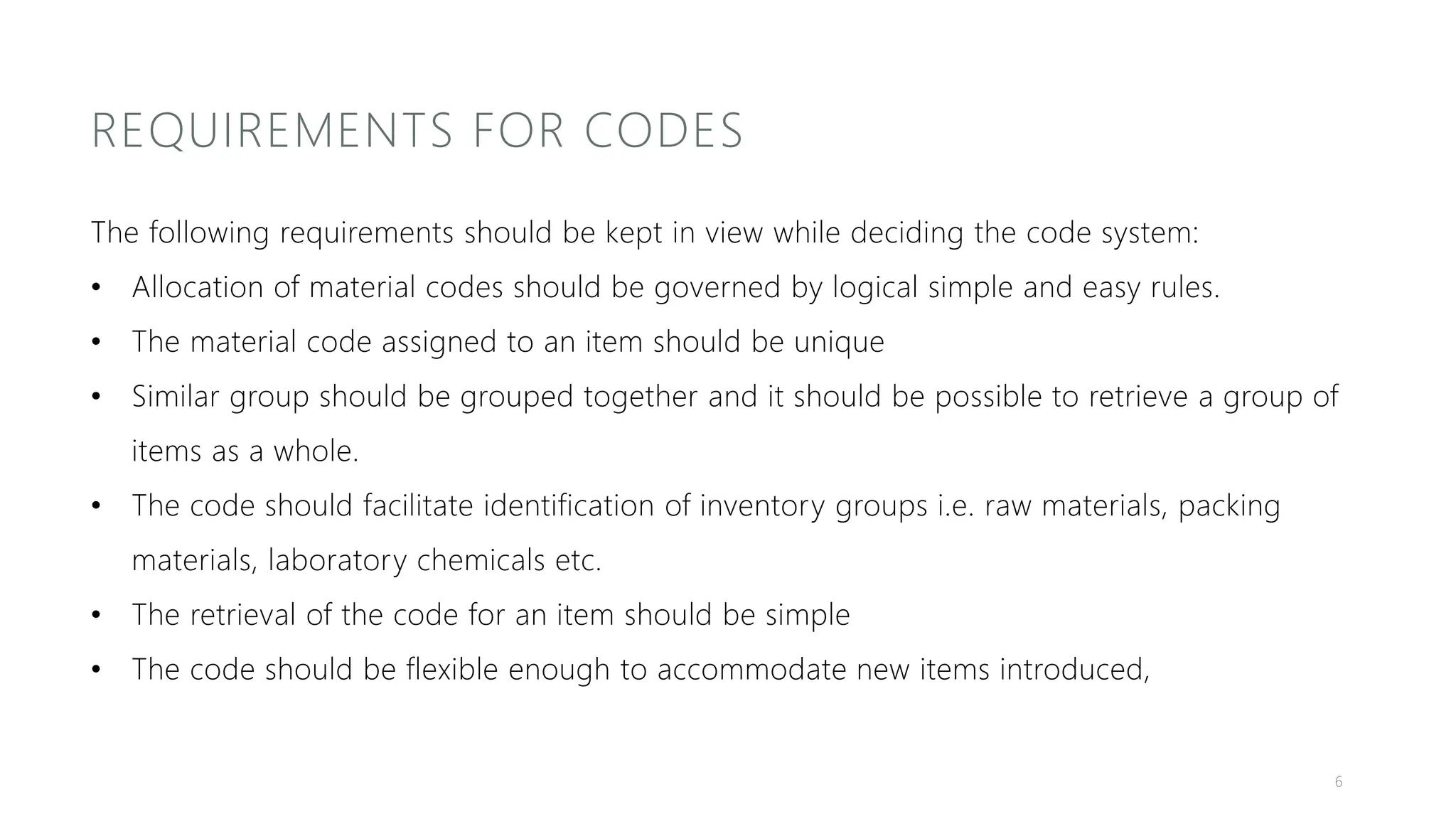 REQUIREMENTS FOR CODES
The following requirements should be kept in view while deciding the code system:
• Allocation of material codes should be governed by logical simple and easy rules.
• The material code assigned to an item should be unique
• Similar group should be grouped together and it should be possible to retrieve a group of
items as a whole.
• The code should facilitate identification of inventory groups i.e. raw materials, packing
materials, laboratory chemicals etc.
• The retrieval of the code for an item should be simple
• The code should be flexible enough to accommodate new items introduced,
6
 