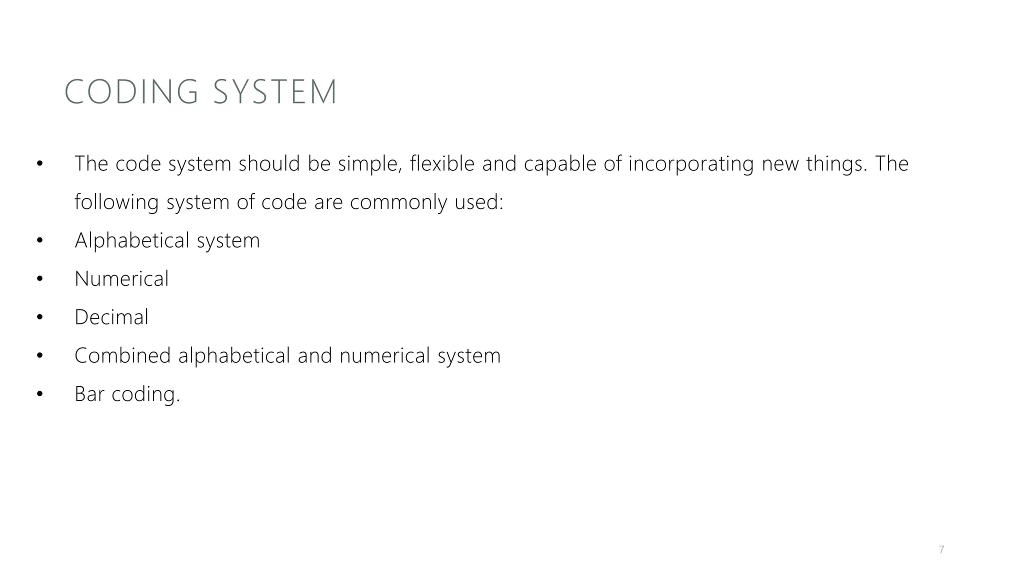 CODING SYSTEM
• The code system should be simple, flexible and capable of incorporating new things. The
following system of code are commonly used:
• Alphabetical system
• Numerical
• Decimal
• Combined alphabetical and numerical system
• Bar coding.
7
 