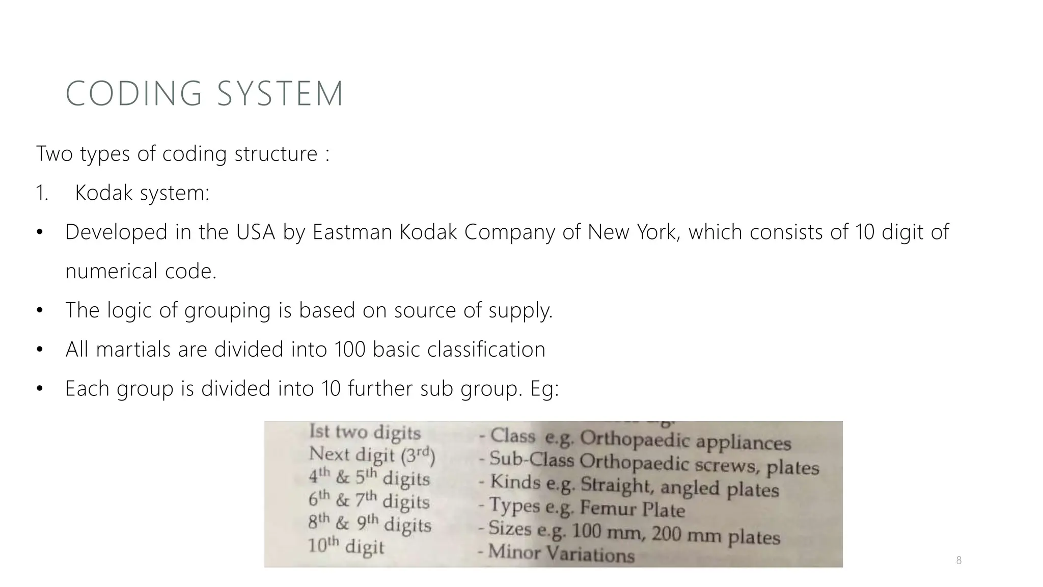 CODING SYSTEM
Two types of coding structure :
1. Kodak system:
• Developed in the USA by Eastman Kodak Company of New York, which consists of 10 digit of
numerical code.
• The logic of grouping is based on source of supply.
• All martials are divided into 100 basic classification
• Each group is divided into 10 further sub group. Eg:
8
 