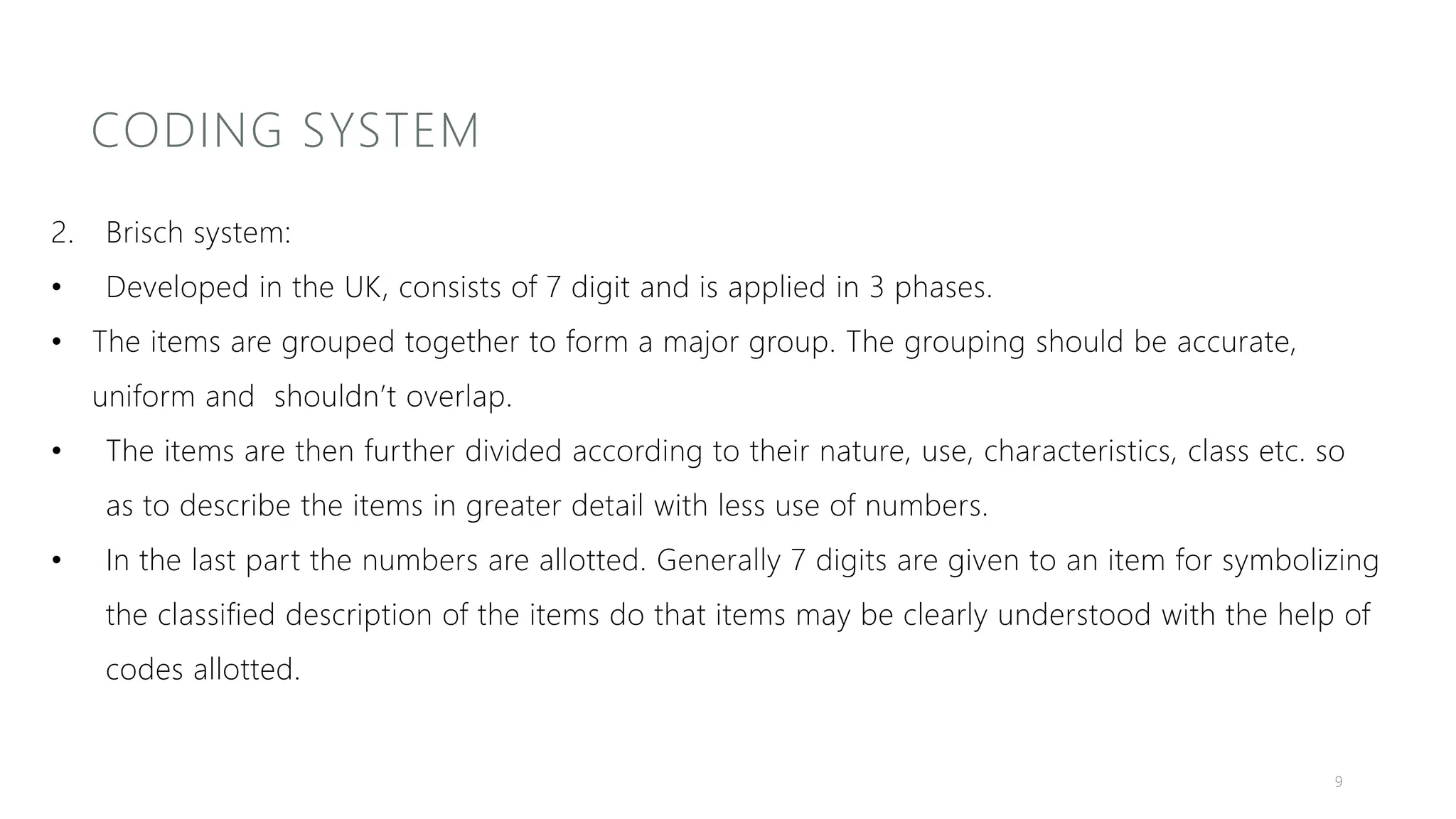 CODING SYSTEM
2. Brisch system:
• Developed in the UK, consists of 7 digit and is applied in 3 phases.
• The items are grouped together to form a major group. The grouping should be accurate,
uniform and shouldn’t overlap.
• The items are then further divided according to their nature, use, characteristics, class etc. so
as to describe the items in greater detail with less use of numbers.
• In the last part the numbers are allotted. Generally 7 digits are given to an item for symbolizing
the classified description of the items do that items may be clearly understood with the help of
codes allotted.
9
 