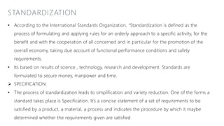 STANDARDIZATION
• According to the International Standards Organization, “Standardization is defined as the
process of formulating and applying rules for an orderly approach to a specific activity, for the
benefit and with the cooperation of all concerned and in particular for the promotion of the
overall economy, taking due account of functional performance conditions and safety
requirements.
• Its based on results of science , technology, research and development. Standards are
formulated to secure money, manpower and time.
 SPECIFICATION:
• The process of standardization leads to simplification and variety reduction. One of the forms a
standard takes place is Specification. It’s a concise statement of a set of requirements to be
satisfied by a product, a material, a process and indicates the procedure by which it maybe
determined whether the requirements given are satisfied
 