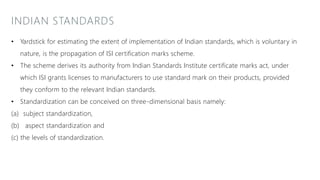 INDIAN STANDARDS
• Yardstick for estimating the extent of implementation of Indian standards, which is voluntary in
nature, is the propagation of ISI certification marks scheme.
• The scheme derives its authority from Indian Standards Institute certificate marks act, under
which ISI grants licenses to manufacturers to use standard mark on their products, provided
they conform to the relevant Indian standards.
• Standardization can be conceived on three-dimensional basis namely:
(a) subject standardization,
(b) aspect standardization and
(c) the levels of standardization.
 
