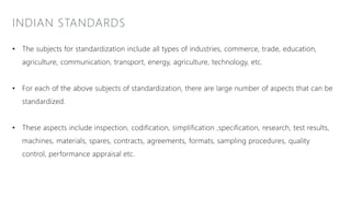 INDIAN STANDARDS
• The subjects for standardization include all types of industries, commerce, trade, education,
agriculture, communication, transport, energy, agriculture, technology, etc.
• For each of the above subjects of standardization, there are large number of aspects that can be
standardized.
• These aspects include inspection, codification, simplification ,specification, research, test results,
machines, materials, spares, contracts, agreements, formats, sampling procedures, quality
control, performance appraisal etc.
 