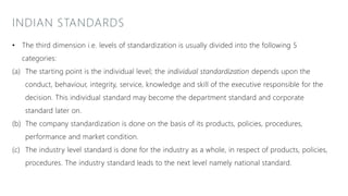 INDIAN STANDARDS
• The third dimension i.e. levels of standardization is usually divided into the following 5
categories:
(a) The starting point is the individual level; the individual standardization depends upon the
conduct, behaviour, integrity, service, knowledge and skill of the executive responsible for the
decision. This individual standard may become the department standard and corporate
standard later on.
(b) The company standardization is done on the basis of its products, policies, procedures,
performance and market condition.
(c) The industry level standard is done for the industry as a whole, in respect of products, policies,
procedures. The industry standard leads to the next level namely national standard.
 