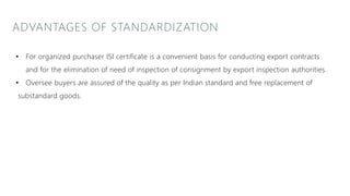 ADVANTAGES OF STANDARDIZATION
• For organized purchaser ISI certificate is a convenient basis for conducting export contracts
and for the elimination of need of inspection of consignment by export inspection authorities.
• Oversee buyers are assured of the quality as per Indian standard and free replacement of
substandard goods.
 