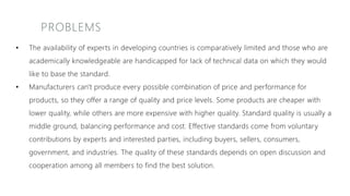 PROBLEMS
• The availability of experts in developing countries is comparatively limited and those who are
academically knowledgeable are handicapped for lack of technical data on which they would
like to base the standard.
• Manufacturers can't produce every possible combination of price and performance for
products, so they offer a range of quality and price levels. Some products are cheaper with
lower quality, while others are more expensive with higher quality. Standard quality is usually a
middle ground, balancing performance and cost. Effective standards come from voluntary
contributions by experts and interested parties, including buyers, sellers, consumers,
government, and industries. The quality of these standards depends on open discussion and
cooperation among all members to find the best solution.
 