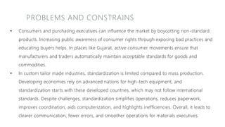 PROBLEMS AND CONSTRAINS
• Consumers and purchasing executives can influence the market by boycotting non-standard
products. Increasing public awareness of consumer rights through exposing bad practices and
educating buyers helps. In places like Gujarat, active consumer movements ensure that
manufacturers and traders automatically maintain acceptable standards for goods and
commodities.
• In custom tailor made industries, standardization is limited compared to mass production.
Developing economies rely on advanced nations for high-tech equipment, and
standardization starts with these developed countries, which may not follow international
standards. Despite challenges, standardization simplifies operations, reduces paperwork,
improves coordination, aids computerization, and highlights inefficiencies. Overall, it leads to
clearer communication, fewer errors, and smoother operations for materials executives.
 