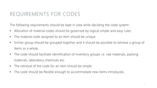REQUIREMENTS FOR CODES
The following requirements should be kept in view while deciding the code system:
• Allocation of material codes should be governed by logical simple and easy rules.
• The material code assigned to an item should be unique
• Similar group should be grouped together and it should be possible to retrieve a group of
items as a whole.
• The code should facilitate identification of inventory groups i.e. raw materials, packing
materials, laboratory chemicals etc.
• The retrieval of the code for an item should be simple
• The code should be flexible enough to accommodate new items introduced,
6
 