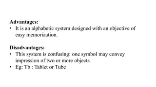 Advantages:
• It is an alphabetic system designed with an objective of
easy memorization.
Disadvantages:
• This system is confusing: one symbol may convey
impression of two or more objects
• Eg: Tb : Tablet or Tube
 