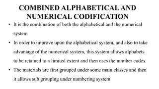 • It is the combination of both the alphabetical and the numerical
system
• In order to improve upon the alphabetical system, and also to take
advantage of the numerical system, this system allows alphabets
to be retained to a limited extent and then uses the number codes.
• The materials are first grouped under some main classes and then
it allows sub grouping under numbering system
COMBINED ALPHABETICALAND
NUMERICAL CODIFICATION
 