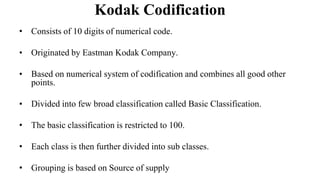 Kodak Codification
• Consists of 10 digits of numerical code.
• Originated by Eastman Kodak Company.
• Based on numerical system of codification and combines all good other
points.
• Divided into few broad classification called Basic Classification.
• The basic classification is restricted to 100.
• Each class is then further divided into sub classes.
• Grouping is based on Source of supply
 