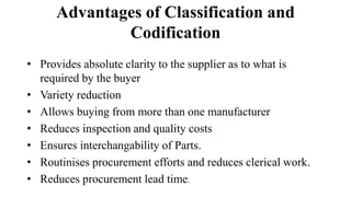 Advantages of Classification and
Codification
• Provides absolute clarity to the supplier as to what is
required by the buyer
• Variety reduction
• Allows buying from more than one manufacturer
• Reduces inspection and quality costs
• Ensures interchangability of Parts.
• Routinises procurement efforts and reduces clerical work.
• Reduces procurement lead time.
 