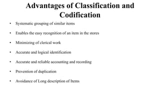 Advantages of Classification and
Codification
• Systematic grouping of similar items
• Enables the easy recognition of an item in the stores
• Minimizing of clerical work
• Accurate and logical identification
• Accurate and reliable accounting and recording
• Prevention of duplication
• Avoidance of Long description of Items
 