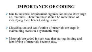 IMPORTANCE OF CODING
 Due to industrial requirement organization has to store large
no. materials. Therefore there should be some mean of
identifying them hence Coding is used.
 Classification and codification of materials are steps in
maintaining stores in a systematic way.
 Materials are coded in such way that storing, issuing and
identifying of materials become easy.
 