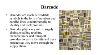 Barcode
• Barcodes are machine readable
symbols in the form of numbers and
parallel lines used universally to
identity and track products.
• Barcodes play a key role in supply
chains, enabling retailers,
manufacturers, and transport
providers to easily identify and track
products as they move through the
supply chain.
 