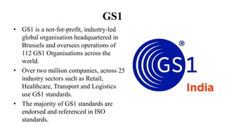GS1
• GS1 is a not-for-profit, industry-led
global organisation headquartered in
Brussels and oversees operations of
112 GS1 Organisations across the
world.
• Over two million companies, across 25
industry sectors such as Retail,
Healthcare, Transport and Logistics
use GS1 standards.
• The majority of GS1 standards are
endorsed and referenced in ISO
standards.
 
