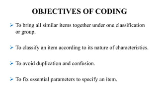 OBJECTIVES OF CODING
 To bring all similar items together under one classification
or group.
 To classify an item according to its nature of characteristics.
 To avoid duplication and confusion.
 To fix essential parameters to specify an item.
 