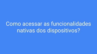 Como acessar as funcionalidades
nativas dos dispositivos?
 