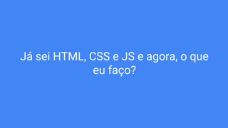 Já sei HTML, CSS e JS e agora, o que
eu faço?
 