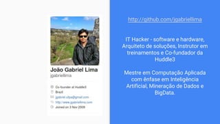 http://github.com/jgabriellima
IT Hacker - software e hardware,
Arquiteto de soluções, Instrutor em
treinamentos e Co-fundador da
Huddle3
Mestre em Computação Aplicada
com ênfase em Inteligência
Artificial, Mineração de Dados e
BigData.
 