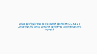 Então quer dizer que se eu souber apenas HTML, CSS e
Javascript, eu posso construir aplicativos para dispositivos
móveis?
 