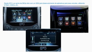 Desde 2013, os carros da GM já vêm com um SDK para desenvolvimento de aplicativos para seus veículos, utilizando
HTML5, CSS3 e JS...
 